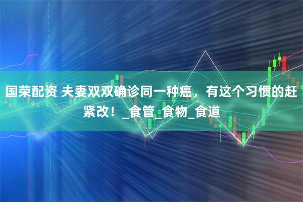国荣配资 夫妻双双确诊同一种癌，有这个习惯的赶紧改！_食管_食物_食道