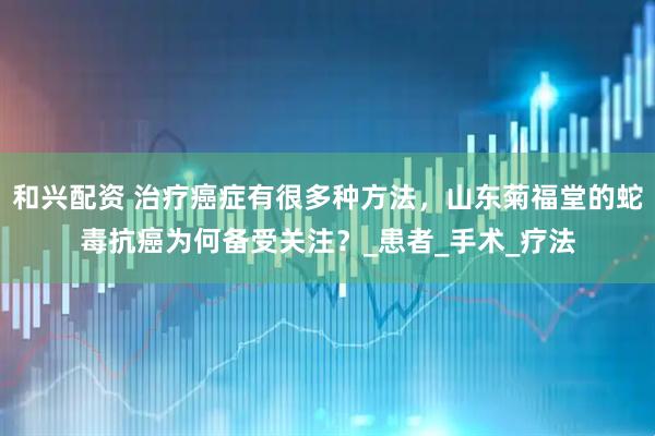 和兴配资 治疗癌症有很多种方法，山东菊福堂的蛇毒抗癌为何备受关注？_患者_手术_疗法