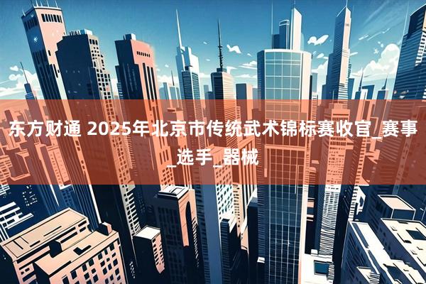 东方财通 2025年北京市传统武术锦标赛收官_赛事_选手_器械