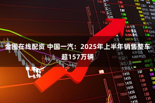 金囤在线配资 中国一汽:2025年上半年销售整车超157万辆