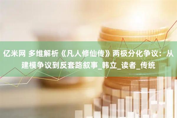 亿米网 多维解析《凡人修仙传》两极分化争议：从建模争议到反套路叙事_韩立_读者_传统