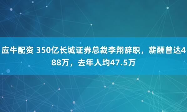 应牛配资 350亿长城证券总裁李翔辞职,薪酬曾达488万,去年人均47.5万