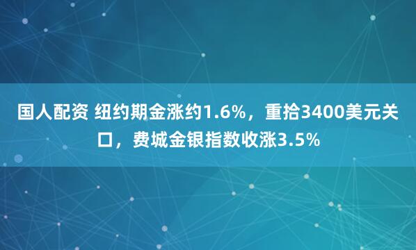 国人配资 纽约期金涨约1.6%，重拾3400美元关口，费城金银指数收涨3.5%