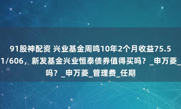 91股神配资 兴业基金周鸣10年2个月收益75.5%同类排名11/606,新发基金兴业恒泰债券值得买吗?_申万菱_管理费_任期