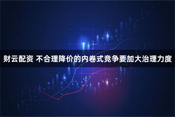 财云配资 不合理降价的内卷式竞争要加大治理力度