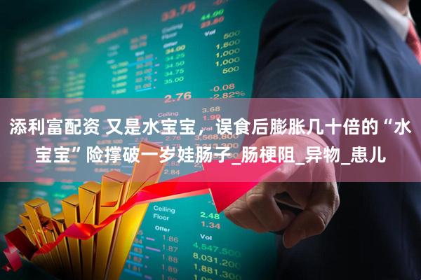 添利富配资 又是水宝宝，误食后膨胀几十倍的“水宝宝”险撑破一岁娃肠子_肠梗阻_异物_患儿