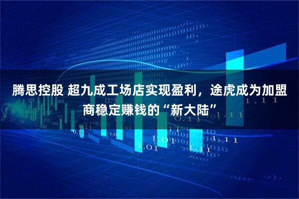 腾思控股 超九成工场店实现盈利，途虎成为加盟商稳定赚钱的“新大陆”