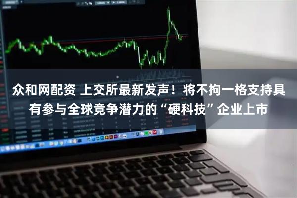 众和网配资 上交所最新发声！将不拘一格支持具有参与全球竞争潜力的“硬科技”企业上市