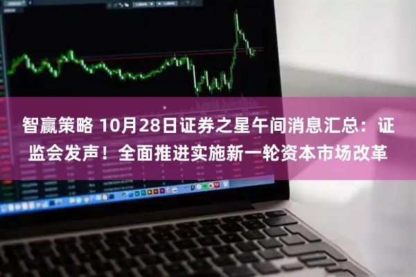 智赢策略 10月28日证券之星午间消息汇总：证监会发声！全面推进实施新一轮资本市场改革