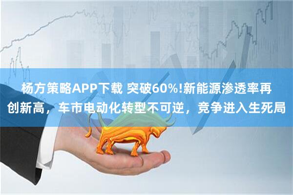 杨方策略APP下载 突破60%!新能源渗透率再创新高，车市电动化转型不可逆，竞争进入生死局