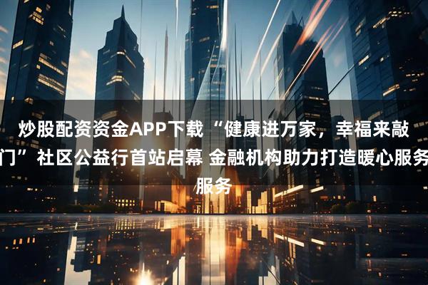 炒股配资资金APP下载 “健康进万家，幸福来敲门” 社区公益行首站启幕 金融机构助力打造暖心服务