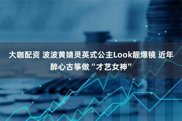 大咖配资 波波黄婧灵英式公主Look靓爆镜 近年醉心古筝做“才艺女神”