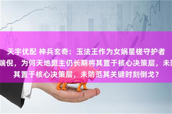 天宇优配 神兵玄奇：玉法王作为女娲星槎守护者，其立场与实力早露端倪，为何天地盟主仍长期将其置于核心决策层，未防范其关键时刻倒戈？