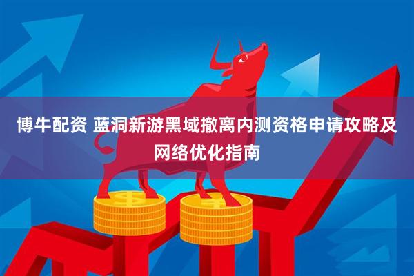 博牛配资 蓝洞新游黑域撤离内测资格申请攻略及网络优化指南