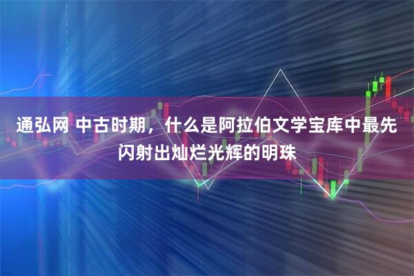 通弘网 中古时期,什么是阿拉伯文学宝库中最先闪射出灿烂光辉的明珠
