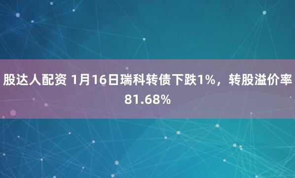 股达人配资 1月16日瑞科转债下跌1%，转股溢价率81.68%